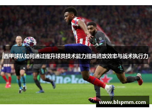 西甲球队如何通过提升球员技术能力提高进攻效率与战术执行力
